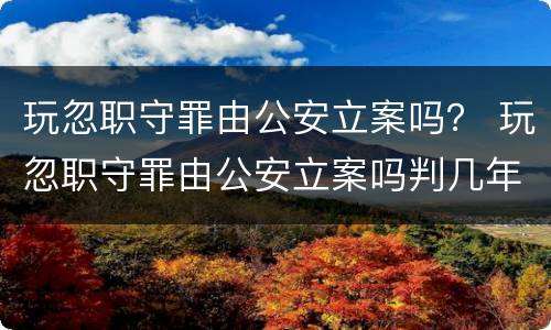 玩忽职守罪由公安立案吗？ 玩忽职守罪由公安立案吗判几年