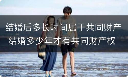 结婚后多长时间属于共同财产 结婚多少年才有共同财产权