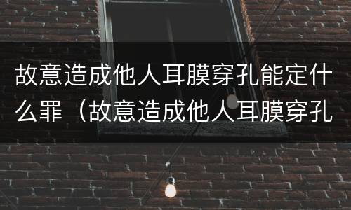 故意造成他人耳膜穿孔能定什么罪（故意造成他人耳膜穿孔能定什么罪呢）