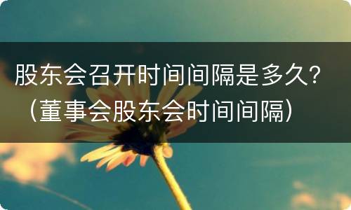 股东会召开时间间隔是多久？（董事会股东会时间间隔）