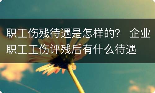 职工伤残待遇是怎样的？ 企业职工工伤评残后有什么待遇
