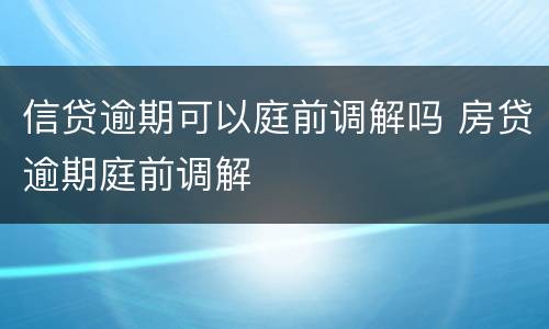信贷逾期可以庭前调解吗 房贷逾期庭前调解