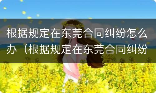 根据规定在东莞合同纠纷怎么办（根据规定在东莞合同纠纷怎么办理离婚）