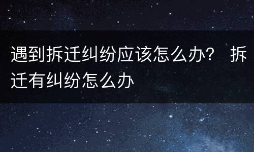 遇到拆迁纠纷应该怎么办？ 拆迁有纠纷怎么办