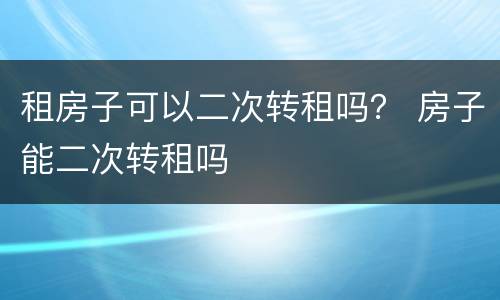 租房子可以二次转租吗？ 房子能二次转租吗