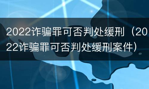 2022诈骗罪可否判处缓刑（2022诈骗罪可否判处缓刑案件）