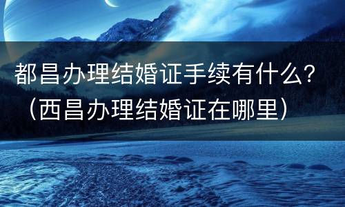 都昌办理结婚证手续有什么？（西昌办理结婚证在哪里）