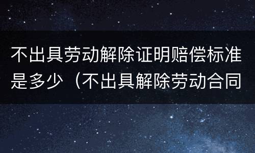 不出具劳动解除证明赔偿标准是多少（不出具解除劳动合同证明书的后果）