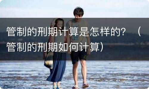 管制的刑期计算是怎样的？（管制的刑期如何计算）