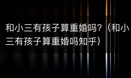 和小三有孩子算重婚吗?（和小三有孩子算重婚吗知乎）