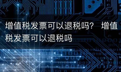 增值税发票可以退税吗？ 增值税发票可以退税吗