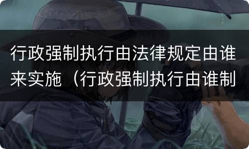 行政强制执行由法律规定由谁来实施（行政强制执行由谁制定）
