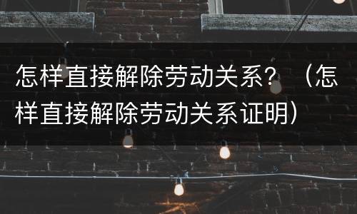 怎样直接解除劳动关系？（怎样直接解除劳动关系证明）
