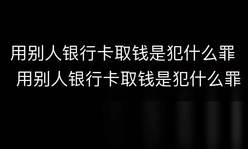 用别人银行卡取钱是犯什么罪 用别人银行卡取钱是犯什么罪行