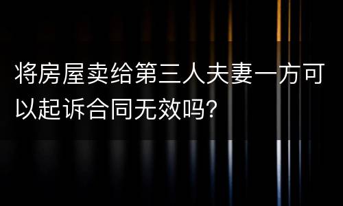 将房屋卖给第三人夫妻一方可以起诉合同无效吗？