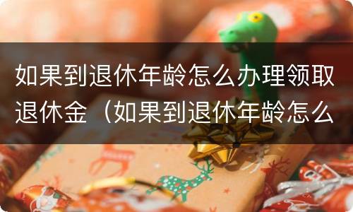 如果到退休年龄怎么办理领取退休金（如果到退休年龄怎么办理领取退休金手续）