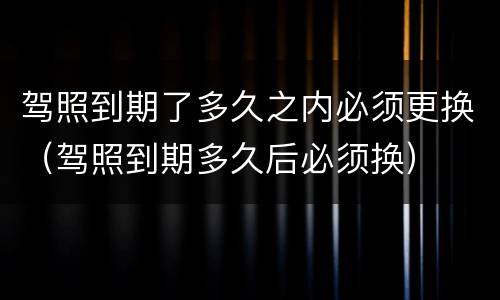 驾照到期了多久之内必须更换（驾照到期多久后必须换）