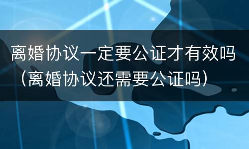 离婚协议一定要公证才有效吗（离婚协议还需要公证吗）