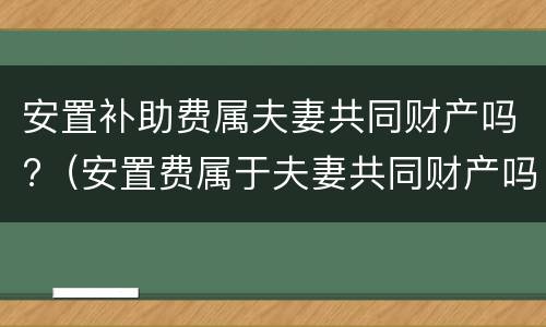 安置补助费属夫妻共同财产吗?（安置费属于夫妻共同财产吗）