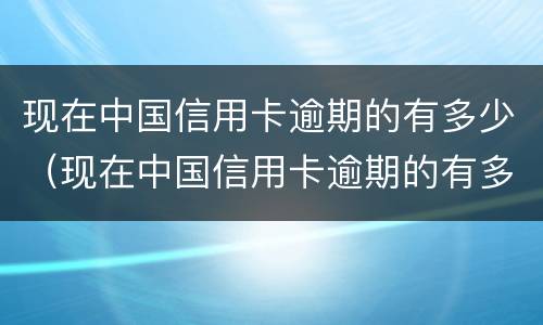 现在中国信用卡逾期的有多少（现在中国信用卡逾期的有多少了）