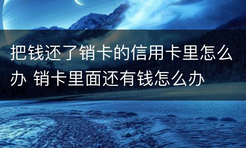 把钱还了销卡的信用卡里怎么办 销卡里面还有钱怎么办