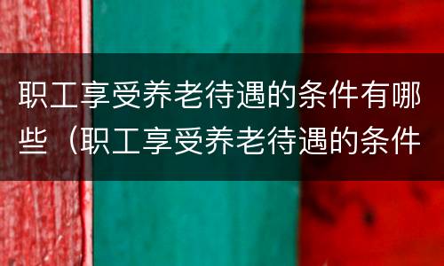职工享受养老待遇的条件有哪些（职工享受养老待遇的条件有哪些呢）