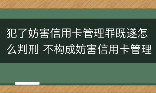 犯了妨害信用卡管理罪既遂怎么判刑 不构成妨害信用卡管理罪的是