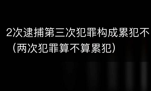 2次逮捕第三次犯罪构成累犯不（两次犯罪算不算累犯）