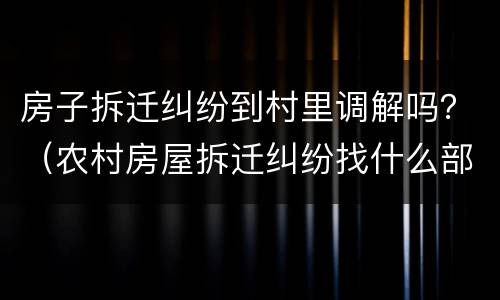 房子拆迁纠纷到村里调解吗？（农村房屋拆迁纠纷找什么部门）