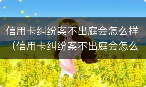 信用卡纠纷案不出庭会怎么样（信用卡纠纷案不出庭会怎么样吗）