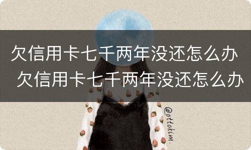 欠信用卡七千两年没还怎么办 欠信用卡七千两年没还怎么办呢