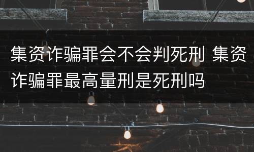 集资诈骗罪会不会判死刑 集资诈骗罪最高量刑是死刑吗