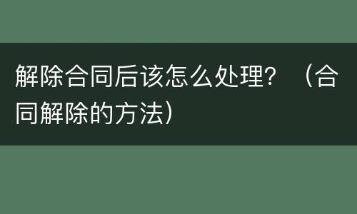 解除合同后该怎么处理？（合同解除的方法）