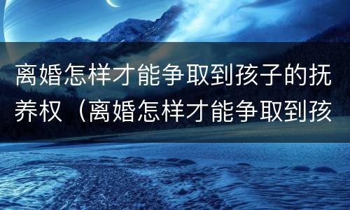 离婚怎样才能争取到孩子的抚养权（离婚怎样才能争取到孩子的抚养权呢）