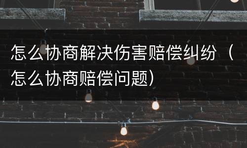 怎么协商解决伤害赔偿纠纷（怎么协商赔偿问题）
