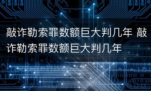 敲诈勒索罪数额巨大判几年 敲诈勒索罪数额巨大判几年