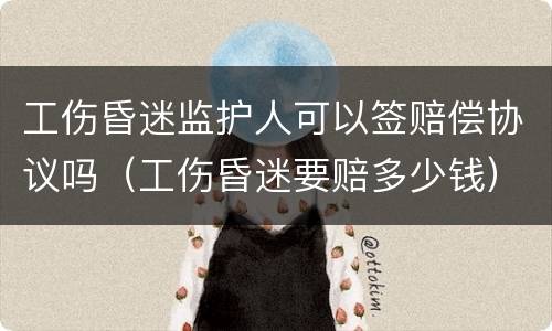 工伤昏迷监护人可以签赔偿协议吗（工伤昏迷要赔多少钱）