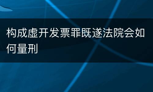 构成虚开发票罪既遂法院会如何量刑