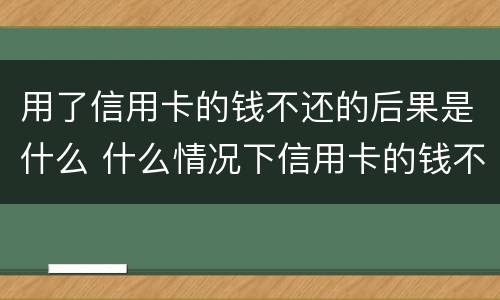 用了信用卡的钱不还的后果是什么 什么情况下信用卡的钱不用还