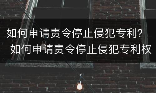 如何申请责令停止侵犯专利？ 如何申请责令停止侵犯专利权