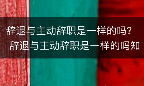 辞退与主动辞职是一样的吗？ 辞退与主动辞职是一样的吗知乎