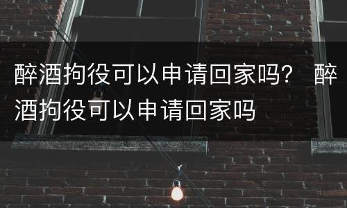 醉酒拘役可以申请回家吗？ 醉酒拘役可以申请回家吗