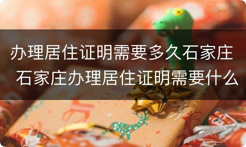 办理居住证明需要多久石家庄 石家庄办理居住证明需要什么材料