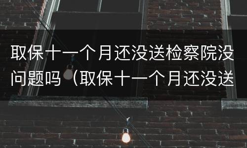 取保十一个月还没送检察院没问题吗（取保十一个月还没送检察院没问题吗）