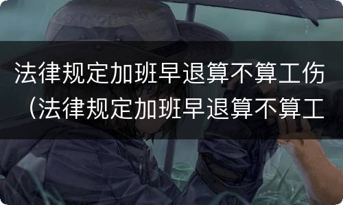 法律规定加班早退算不算工伤（法律规定加班早退算不算工伤保险）
