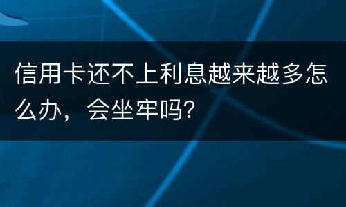 信用卡还不上利息越来越多怎么办，会坐牢吗？
