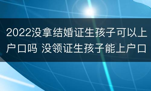 2022没拿结婚证生孩子可以上户口吗 没领证生孩子能上户口吗
