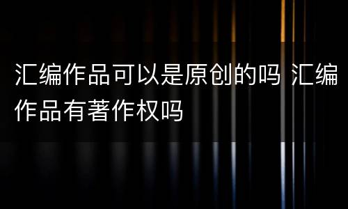 汇编作品可以是原创的吗 汇编作品有著作权吗