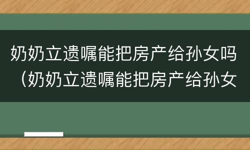 奶奶立遗嘱能把房产给孙女吗（奶奶立遗嘱能把房产给孙女吗怎么写）