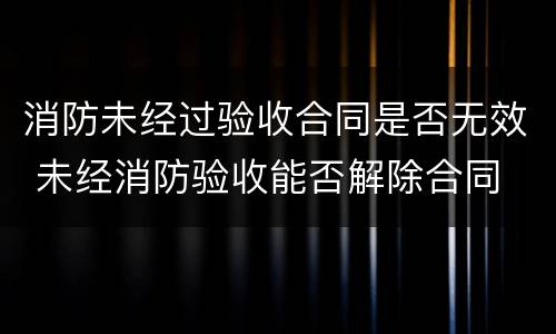 消防未经过验收合同是否无效 未经消防验收能否解除合同